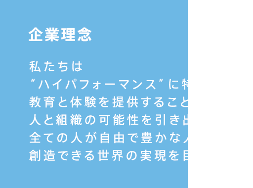 私たちはハイパフォーマンスに特化した教育と体験を提供することで人と組織の可能性を引き出し全ての人が自由で豊かな人生を創造できる世界の実現を目指します。